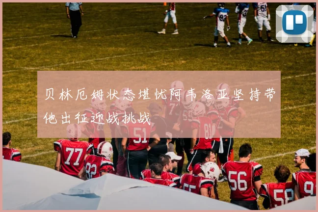 贝林厄姆状态堪忧阿韦洛亚坚持带他出征迎战挑战