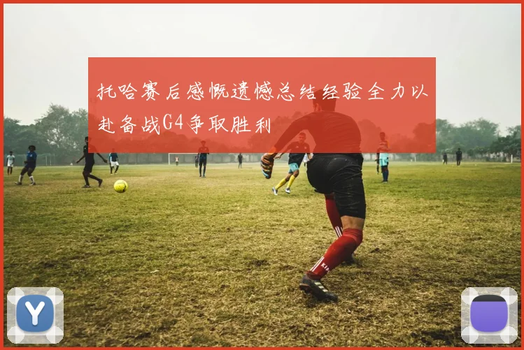 托哈赛后感慨遗憾总结经验全力以赴备战G4争取胜利