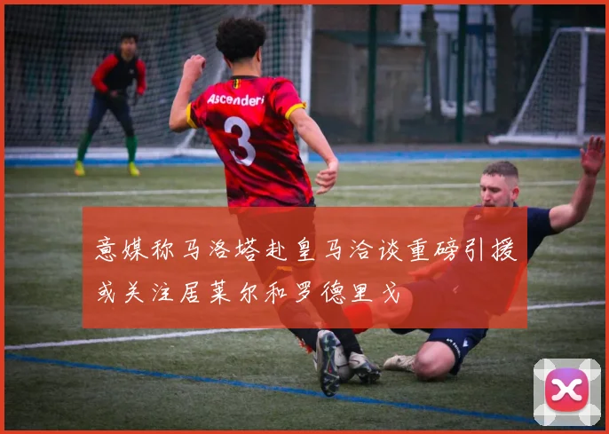 意媒称马洛塔赴皇马洽谈重磅引援或关注居莱尔和罗德里戈