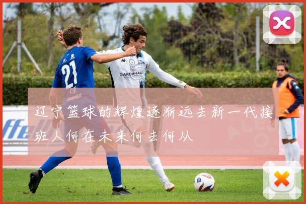辽宁篮球的辉煌逐渐远去新一代接班人何在未来何去何从