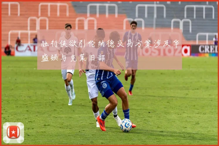 独行侠欲引伦纳德交易方案涉及华盛顿与克莱旧部
