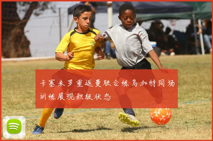 卡塞米罗重返曼联合练乌加特同场训练展现积极状态