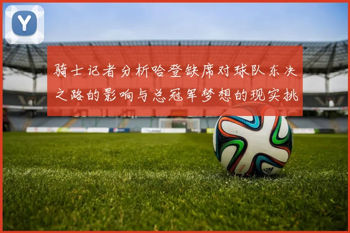 骑士记者分析哈登缺席对球队东决之路的影响与总冠军梦想的现实挑战