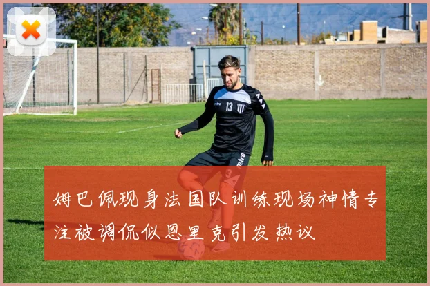 姆巴佩现身法国队训练现场神情专注被调侃似恩里克引发热议