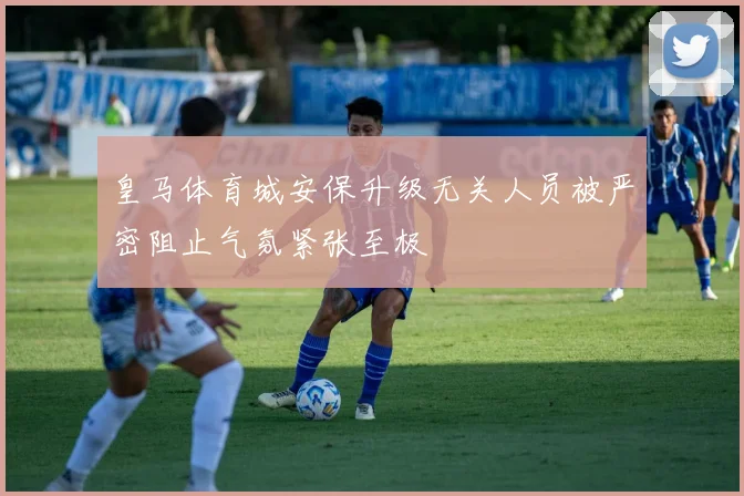 皇马体育城安保升级无关人员被严密阻止气氛紧张至极