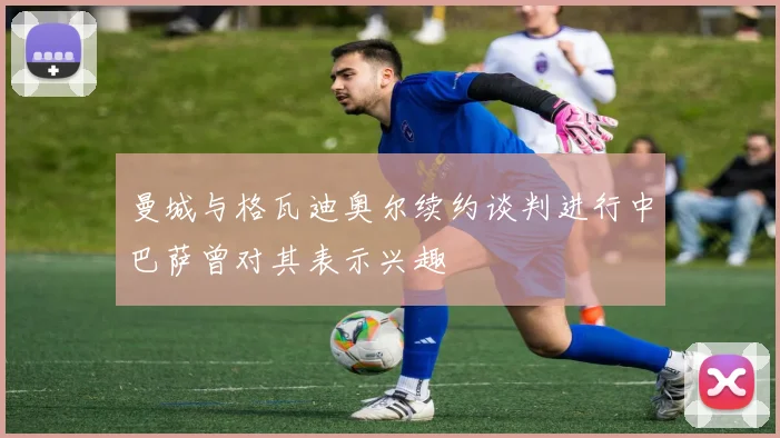 曼城与格瓦迪奥尔续约谈判进行中巴萨曾对其表示兴趣