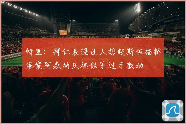 特里：拜仁表现让人想起斯坦福桥惨案阿森纳庆祝似乎过于激动