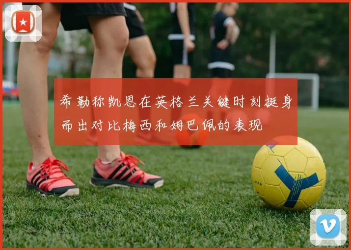 希勒称凯恩在英格兰关键时刻挺身而出对比梅西和姆巴佩的表现