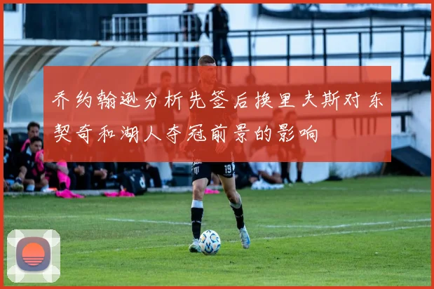 乔约翰逊分析先签后换里夫斯对东契奇和湖人夺冠前景的影响
