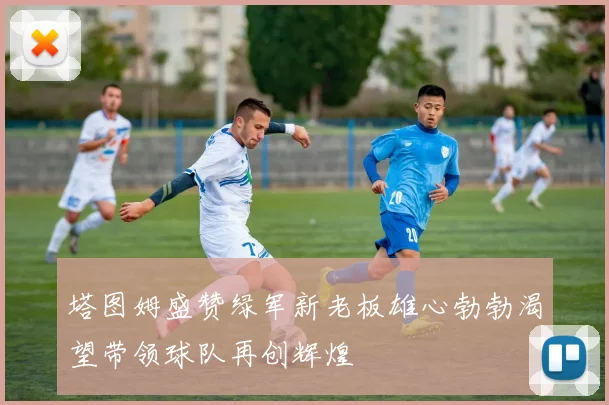 塔图姆盛赞绿军新老板雄心勃勃渴望带领球队再创辉煌