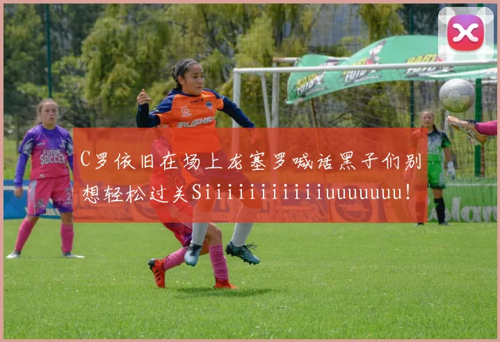 C罗依旧在场上龙塞罗喊话黑子们别想轻松过关Siiiiiiiiiiiuuuuuuu！