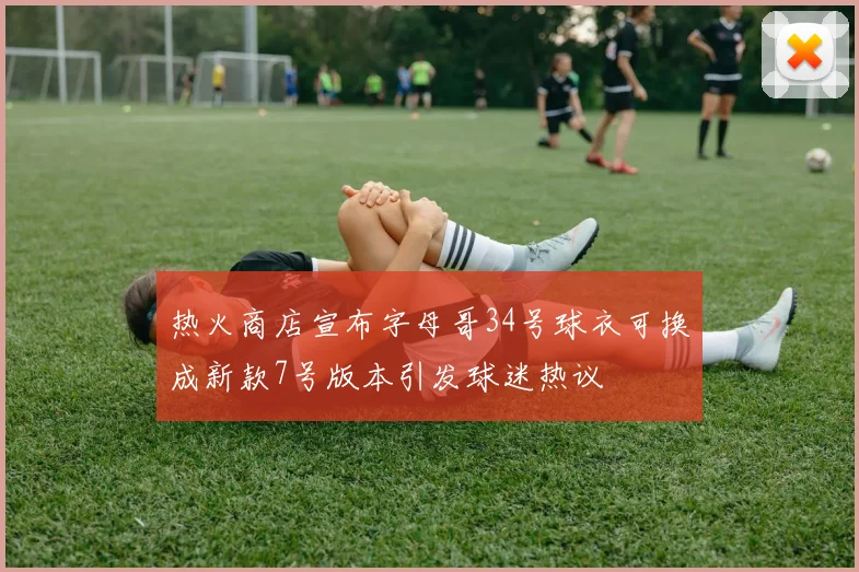 热火商店宣布字母哥34号球衣可换成新款7号版本引发球迷热议