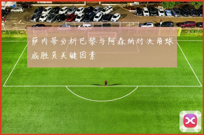 萨内蒂分析巴黎与阿森纳对决角球成胜负关键因素