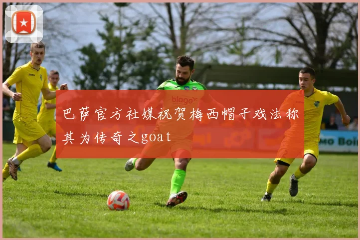 巴萨官方社媒祝贺梅西帽子戏法称其为传奇之goat