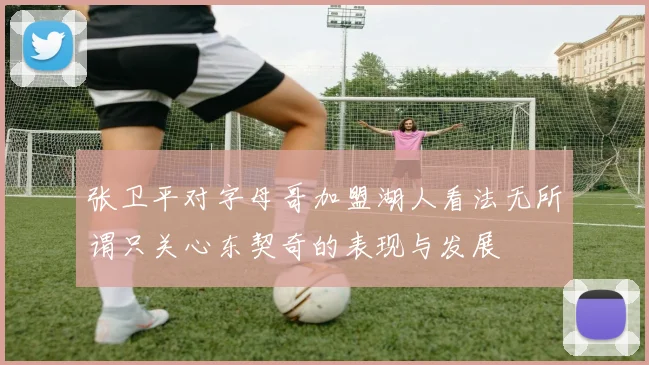 张卫平对字母哥加盟湖人看法无所谓只关心东契奇的表现与发展