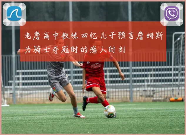 老詹高中教练回忆儿子预言詹姆斯为骑士夺冠时的感人时刻