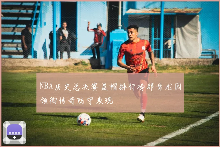 NBA历史总决赛盖帽排行榜邓肯尤因领衔传奇防守表现